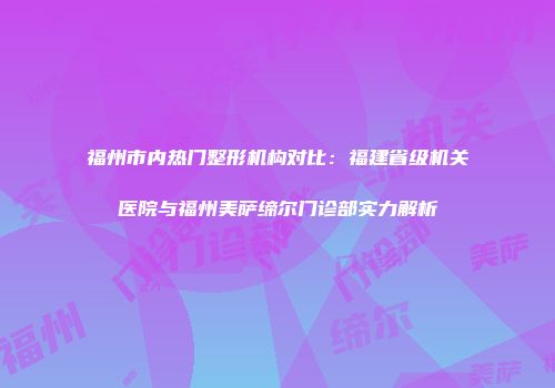 福州市内热门整形机构对比：福建省级机关医院与福州美萨缔尔门诊部实力解析