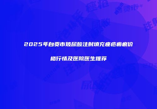2025年自贡市玻尿酸注射填充痤疮瘢痕价格行情及医院医生推荐