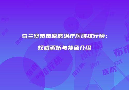 乌兰察布市厚唇治疗医院排行榜：权威解析与特色介绍