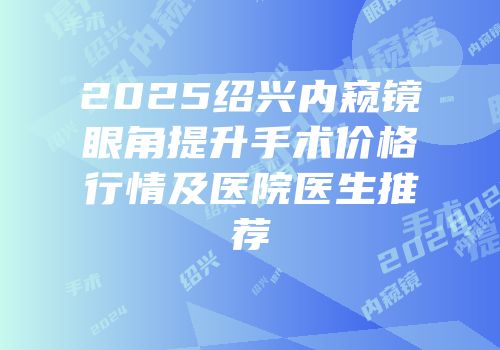 2025绍兴内窥镜眼角提升手术价格行情及医院医生推荐