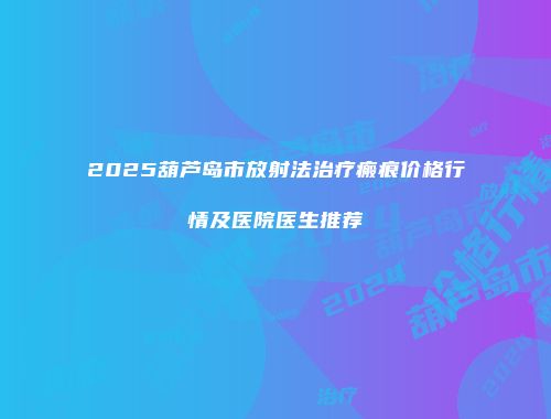 2025葫芦岛市放射法治疗瘢痕价格行情及医院医生推荐