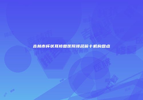 吉林市杯状耳修复医院排名前十机构盘点