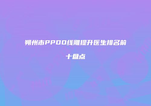 朔州市PPDO线雕提升医生排名前十盘点