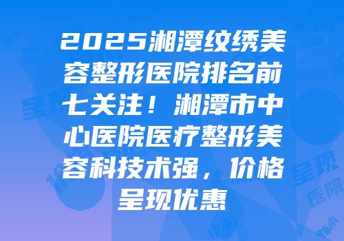 2025湘潭纹绣美容整形医院排名前七关注！湘潭市中心医院医疗整形美容科技术强，价格呈现优惠