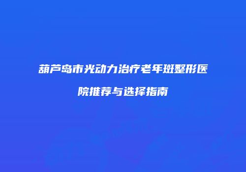 葫芦岛市光动力治疗老年斑整形医院推荐与选择指南