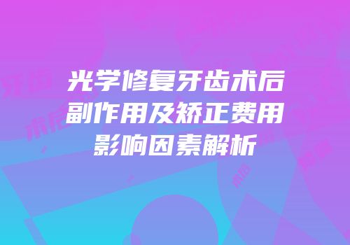 光学修复牙齿术后副作用及矫正费用影响因素解析