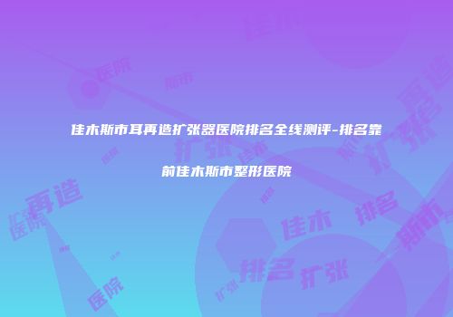 佳木斯市耳再造扩张器医院排名全线测评-排名靠前佳木斯市整形医院