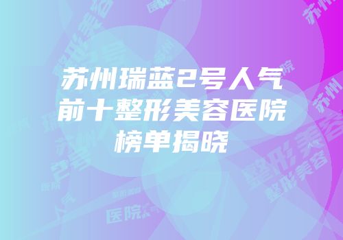 苏州瑞蓝2号人气前十整形美容医院榜单揭晓