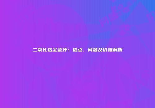 二氧化钴全瓷牙：优点、问题及价格解析