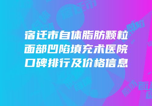 宿迁市自体脂肪颗粒面部凹陷填充术医院口碑排行及价格信息