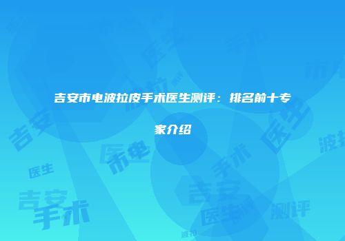 吉安市电波拉皮手术医生测评：排名前十专家介绍