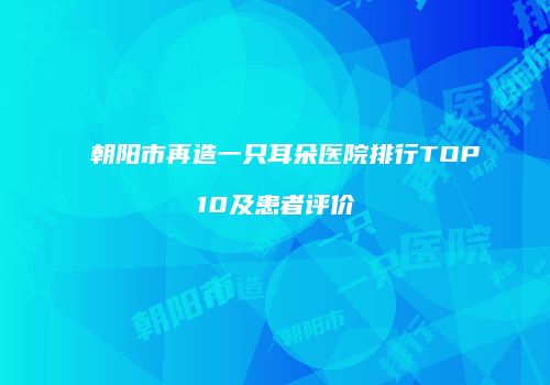 朝阳市再造一只耳朵医院排行TOP10及患者评价