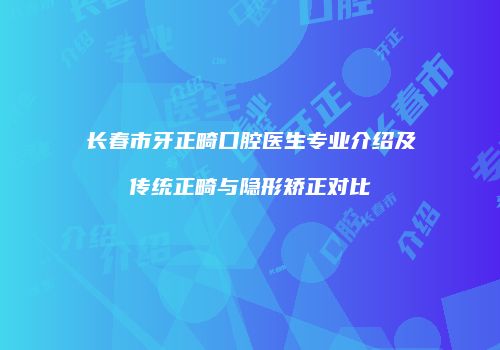 长春市牙正畸口腔医生专业介绍及传统正畸与隐形矫正对比