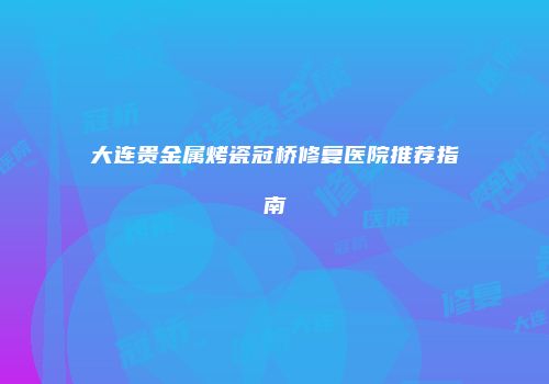 大连贵金属烤瓷冠桥修复医院推荐指南