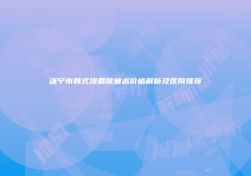 遂宁市韩式提眉除皱术价格解析及医院推荐