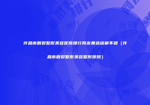 许昌市唇裂整形美容医院排行网友票选说都不错（许昌市唇裂整形美容整形医院）