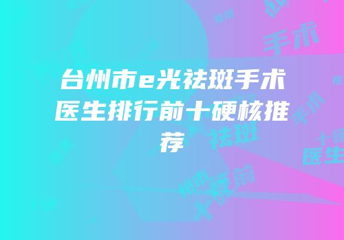 台州市e光祛斑手术医生排行前十硬核推荐