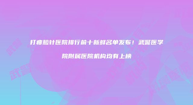 打瘦脸针医院排行前十新鲜名单发布！武警医学院附属医院机构均有上榜