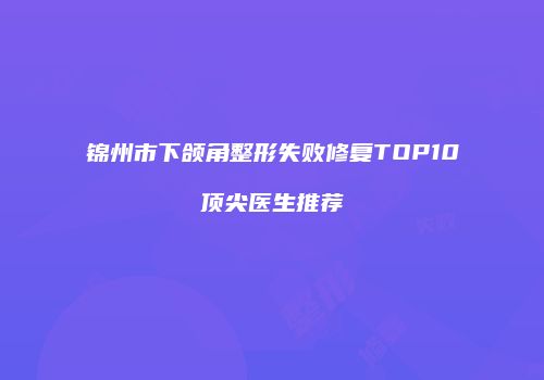 锦州市下颌角整形失败修复TOP10顶尖医生推荐