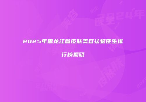 2025年黑龙江省皮肤美容祛皱医生排行榜揭晓