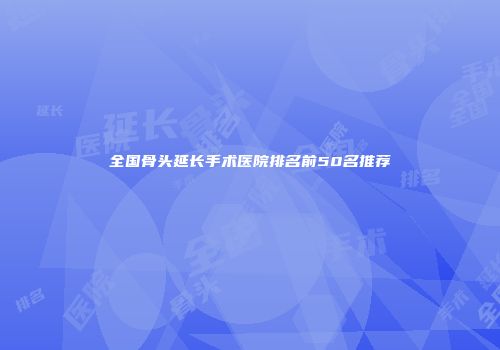 全国骨头延长手术医院排名前50名推荐