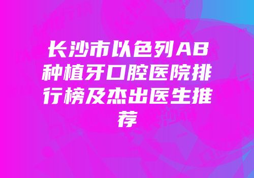 长沙市以色列AB种植牙口腔医院排行榜及杰出医生推荐
