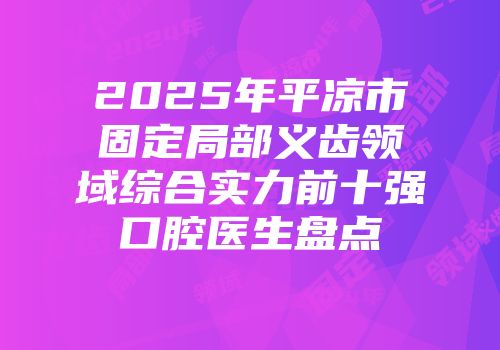 2025年平凉市固定局部义齿领域综合实力前十强口腔医生盘点