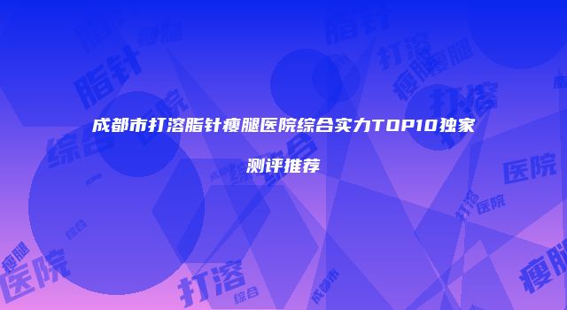 成都市打溶脂针瘦腿医院综合实力TOP10独家测评推荐