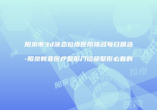 阳泉市3d液态拉皮医院排名每日精选-阳泉韩亚医疗整形门诊部整形必看的