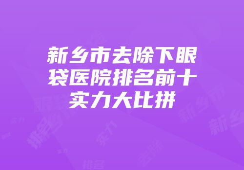 新乡市去除下眼袋医院排名前十实力大比拼