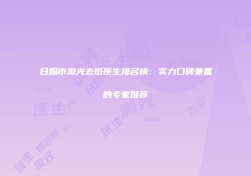 日照市激光去斑医生排名榜：实力口碑兼备的专家推荐