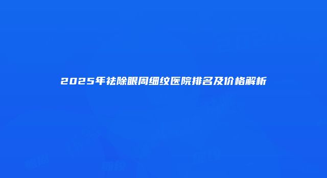2025年祛除眼周细纹医院排名及价格解析