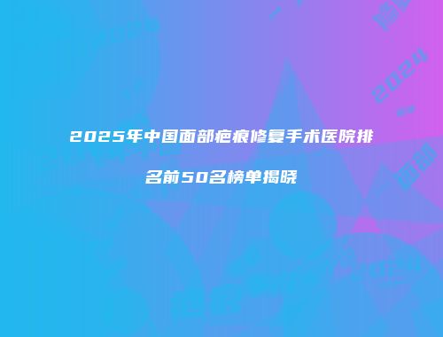 2025年中国面部疤痕修复手术医院排名前50名榜单揭晓