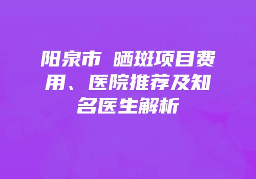 阳泉市袪晒斑项目费用、医院推荐及知名医生解析