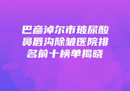 巴彦淖尔市玻尿酸鼻唇沟除皱医院排名前十榜单揭晓