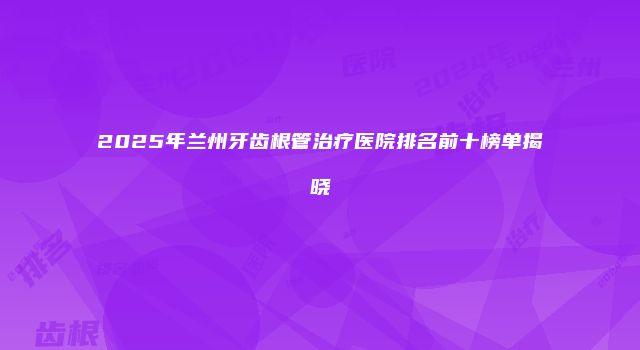 2025年兰州牙齿根管治疗医院排名前十榜单揭晓