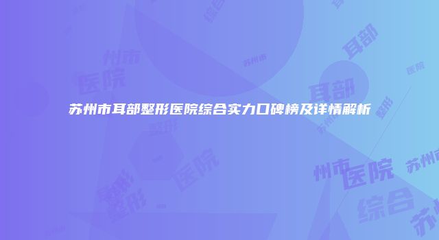 苏州市耳部整形医院综合实力口碑榜及详情解析