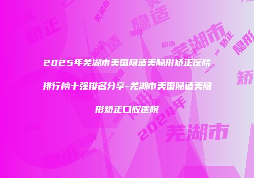 2025年芜湖市美国隐适美隐形矫正医院排行榜十强排名分享-芜湖市美国隐适美隐形矫正口腔医院
