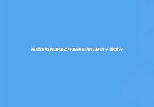 菏泽市激光法除老年斑医院排行榜前十强推荐