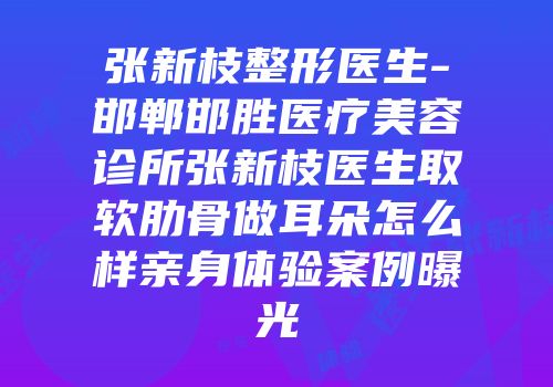张新枝整形医生-邯郸邯胜医疗美容诊所张新枝医生取软肋骨做耳朵怎么样亲身体验案例曝光
