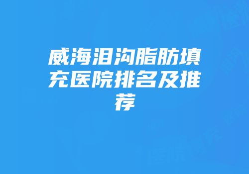 威海泪沟脂肪填充医院排名及推荐