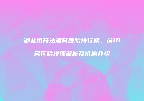 湖北切开法酒窝医院排行榜：前10名医院详细解析及价格介绍