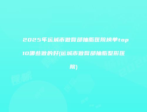 2025年运城市做臀部抽脂医院榜单top10哪些做的好(运城市做臀部抽脂整形医院)