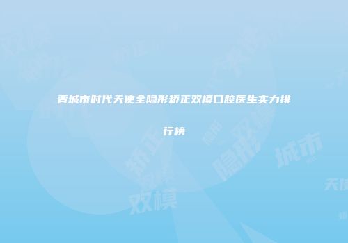 晋城市时代天使全隐形矫正双模口腔医生实力排行榜