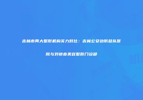 吉林市两大整形机构实力对比：吉林公安边防总队医院与刘艳春美容整形门诊部