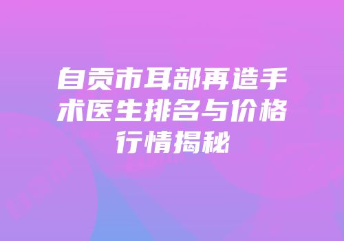 自贡市耳部再造手术医生排名与价格行情揭秘