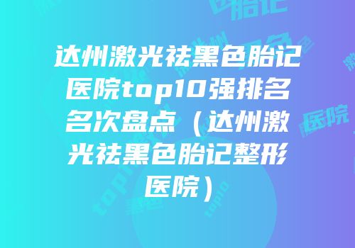 达州激光祛黑色胎记医院top10强排名名次盘点（达州激光祛黑色胎记整形医院）