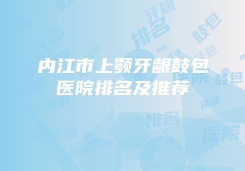 内江市上颚牙龈鼓包医院排名及推荐