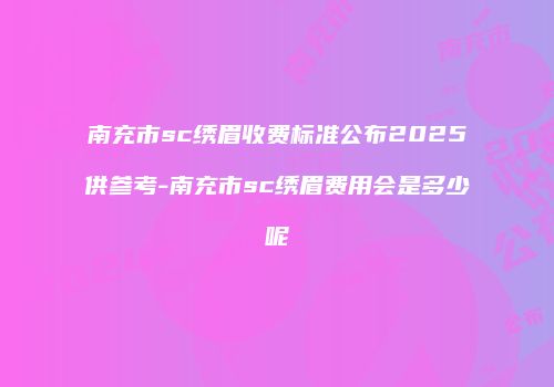 南充市sc绣眉收费标准公布2025供参考-南充市sc绣眉费用会是多少呢
