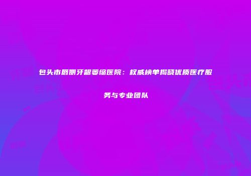 包头市唇侧牙龈萎缩医院：权威榜单揭晓优质医疗服务与专业团队